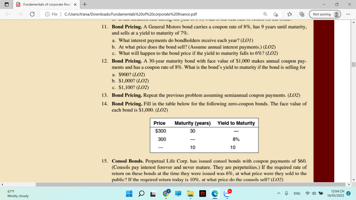 Fundamentals of corporate finan X
+
File | C:/Users/trana/Downloads/Fundamentals%20of%20corporate%20finance.pdf
Not syncing
11. Bond Pricing. A General Motors bond carries a coupon rate of 8%, has 9 years until maturity,
and sells at a yield to maturity of 7%.
a. What interest payments do bondholders receive each year? (LOI)
b. At what price does the bond sell? (Assume annual interest payments.) (LO2)
c. What will happen to the bond price if the yield to maturity falls to 6%? (LO2)
12. Bond Pricing. A 30-year maturity bond with face value of $1,000 makes annual coupon pay-
ments and has a coupon rate of 8%. What is the bond's yield to maturity if the bond is selling for
a. $900? (LO2)
b. $1,000? (LO2)
c. $1,100? (LO2)
13. Bond Pricing. Repeat the previous problem assuming semiannual coupon payments. (LO2)
14. Bond Pricing. Fill in the table below for the following zero-coupon bonds. The face value of
each bond is $1,000. (LO2)
Price
Maturity (years) Yield to Maturity
$300
30
300
8%
10
10
15. Consol Bonds. Perpetual Life Corp. has issued consol bonds with coupon payments of $60.
(Consols pay interest forever and never mature. They are perpetuities.) If the required rate of
return on these bonds at the time they were issued was 6%, at what price were they sold to the
public? If the required return today is 10%, at what price do the consols sell? (LO2)
67°F
12:04 CH
Zalo
ENG
Mostly cloudy
14/05/2022
