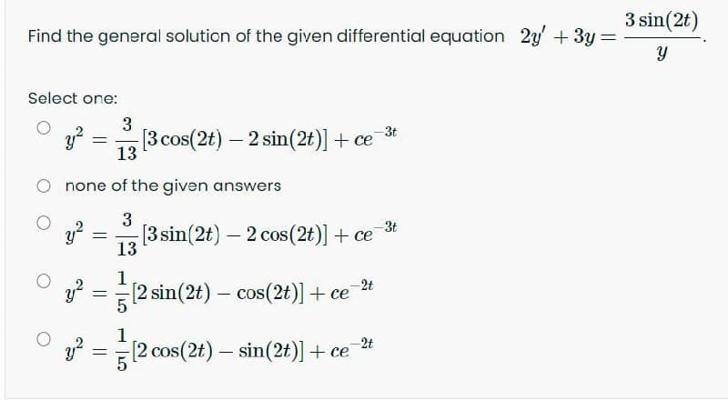 3 sin(2t)
Find the general solution of the given differential equation 2y+3y
Select one:
3
y?
13
-3t
[3 cos(2t) - 2 sin(2t)] + ce
none of the given answers
3
-3t
[3 sin(2t) – 2 cos(2t)] + ce
13
|
1
[2 sin(2t) – cos(2t)] + ce
-2t
1
-2t
(2 cos(2t) – sin(2t)] + ce
