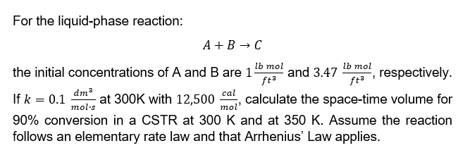 For the liquid-phase reaction:
A+B → C
the initial concentrations of A and B are 1-
lb mol
lb mol
ft²
and 3.47 , respectively.
1
fta
dm³
If k = 0.1 at 300K with 12,500 calculate the space-time volume for
cal
mol'
mol's
90% conversion in a CSTR at 300 K and at 350 K. Assume the reaction
follows an elementary rate law and that Arrhenius' Law applies.