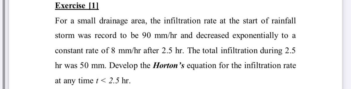 Exercise [1]
For a small drainage area, the infiltration rate at the start of rainfall
storm was record to be 90 mm/hr and decreased exponentially to a
constant rate of 8 mm/hr after 2.5 hr. The total infiltration during 2.5
hr was 50 mm. Develop the Horton's equation for the infiltration rate
at any time t < 2.5 hr.
