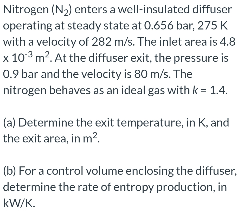 Nitrogen (N₂) enters a well-insulated diffuser
operating at steady state at 0.656 bar, 275 K
with a velocity of 282 m/s. The inlet area is 4.8
x 10-3 m². At the diffuser exit, the pressure is
0.9 bar and the velocity is 80 m/s. The
nitrogen behaves as an ideal gas with k = 1.4.
(a) Determine the exit temperature, in K, and
the exit area, in m².
(b) For a control volume enclosing the diffuser,
determine the rate of entropy production, in
kW/K.