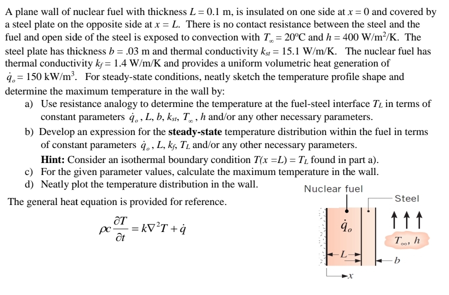 A plane wall of nuclear fuel with thickness L = 0.1 m, is insulated on one side at x = 0 and covered by
a steel plate on the opposite side at x = L. There is no contact resistance between the steel and the
fuel and open side of the steel is exposed to convection with T = 20°C and h = 400 W/m²/K. The
steel plate has thickness b = .03 m and thermal conductivity kst = 15.1 W/m/K. The nuclear fuel has
thermal conductivity kf= 1.4 W/m/K and provides a uniform volumetric heat generation of
q=150 kW/m³. For steady-state conditions, neatly sketch the temperature profile shape and
determine the maximum temperature in the wall by:
a) Use resistance analogy to determine the temperature at the fuel-steel interface TL in terms of
constant parameters à, L, b, kst, T, h and/or any other necessary parameters.
b) Develop an expression for the steady-state temperature distribution within the fuel in terms
of constant parameters q., L, kf, T₁ and/or any other necessary parameters.
Hint: Consider an isothermal boundary condition T(x =L) = T₁ found in part a).
For the given parameter values, calculate the maximum temperature in the wall.
d) Neatly plot the temperature distribution in the wall.
c)
Nuclear fuel
The general heat equation is provided for reference.
ƏT
pc. ==
Ət
= kV²T + q
Steel
↑↑↑
HE
b
To, h