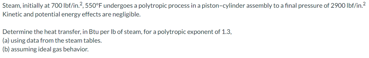 Steam, initially at 700 lbf/in.², 550°F undergoes a polytropic process in a piston-cylinder assembly to a final pressure of 2900 lbf/in.²
Kinetic and potential energy effects are negligible.
Determine the heat transfer, in Btu per lb of steam, for a polytropic exponent of 1.3,
(a) using data from the steam tables.
(b) assuming ideal gas behavior.