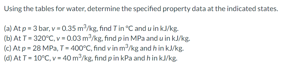 Using the tables for water, determine the specified property data at the indicated states.
(a) At p = 3 bar, v = 0.35 m³/kg, find T in °C and u in kJ/kg.
(b) At T = 320°C, v = 0.03 m³/kg, find p in MPa and u in kJ/kg.
(c) At p = 28 MPa, T = 400°C, find v in m³/kg and h in kJ/kg.
(d) At T = 10°C, v = 40 m³/kg, find p in kPa and h in kJ/kg.