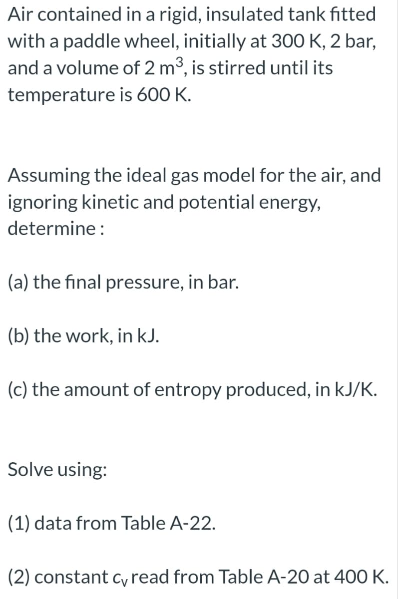 Air contained
in a rigid, insulated tank fitted
with a paddle wheel, initially at 300 K, 2 bar,
and a volume of 2 m³, is stirred until its
temperature is 600 K.
Assuming the ideal gas model for the air, and
ignoring kinetic and potential energy,
determine:
(a) the final pressure, in bar.
(b) the work, in kJ.
(c) the amount of entropy produced, in kJ/K.
Solve using:
(1) data from Table A-22.
(2) constant c, read from Table A-20 at 400 K.