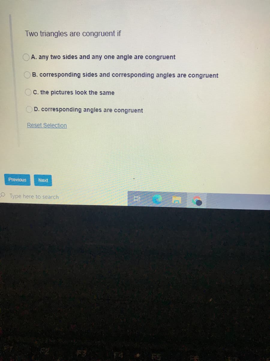 Two triangles are congruent if
A. any two sides and any one angle are congruent
B. corresponding sides and corresponding angles are congruent
OC. the pictures look the same
D. corresponding angles are congruent
Reset Selection
Previous
Next
O Type here to search
f4
