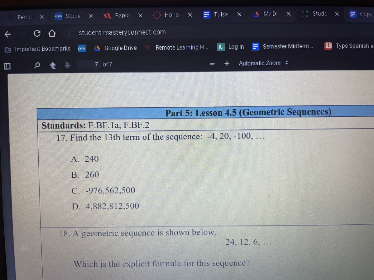 1 Rapicl X
X = Tulse X
AMy Di X Stude x
E Cop:
Fono
%3D
Fema x
Cns Stude
L student.masteryconnect.com
O Important Bookmarks
Google Drive S Remote Learning H...
L Log in F Semester Midterm.
EType Spanish a
p 會↓
7 of 7
Automatic Zoom #
Part 5: Lesson 4.5 (Geometric Sequences)
Standards: F.BF.1a, F.BF.2
17. Find the 13th term of the sequence: -4, 20, -100, ...
A. 240
B. 260
C. -976,562,500
D. 4,882,812,500
18. A geometric sequence is shown below.
24, 12, 6, ...
Which is the explicit formula for this sequence?
