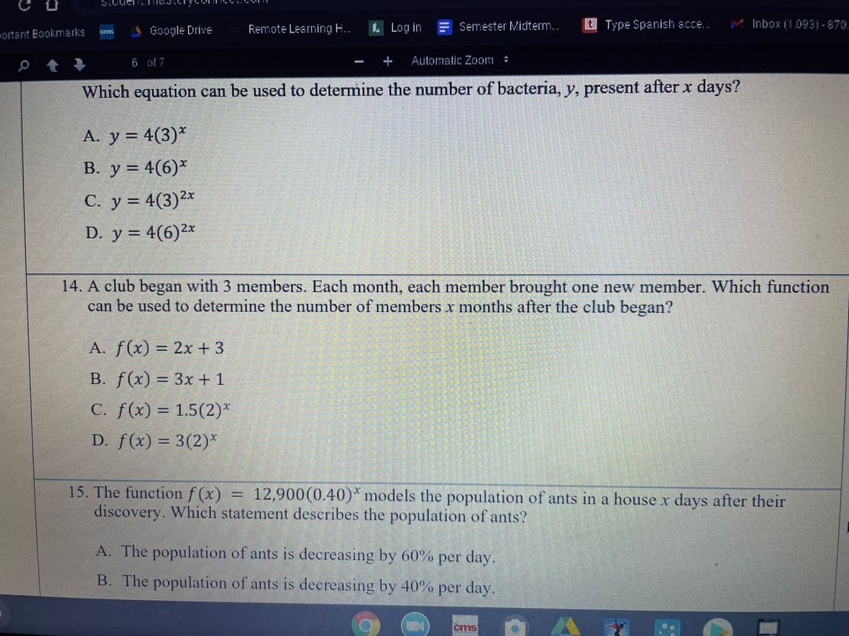 Remote Learning ..
L Log in E Semester Midterm..
Type Spanish acce..
M Inbox (1.093)-870.
ortant Bookmarks
Google Drive
6 of 7
E Automatic Zoom
#
Which equation can be used to determine the number of bacteria, y, present after x days?
A. y = 4(3)*
B. y = 4(6)*
В. У
С. у %3D 4(3)2х
D. y = 4(6)2x
14. A club began with 3 members. Each month, each member brought one new member. Which function
can be used to determine the number of members x months after the club began?
A. f(x)
=D2x+3
B. f(x) = 3x +1
C. f(x) = 1.5(2)*
D. f(x) = 3(2)*
15. The function f (x) =
discovery. Which statement describes the population of ants?
12,900(0.40)* models the population of ants in a house x days after their
A. The population of ants is decreasing by 60% per day.
B. The population of ants is decreasing by 40% per day.
cms
