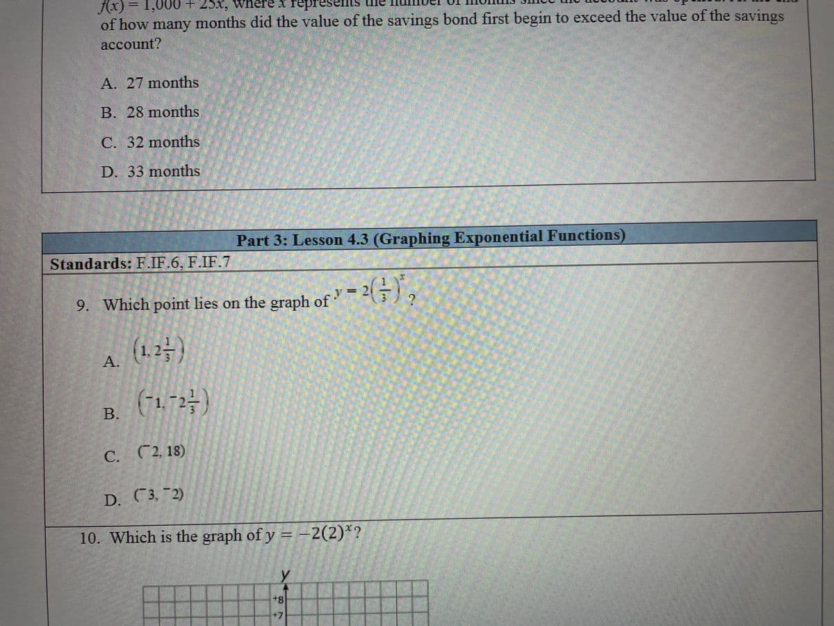 fx) = 1,000+25x, where * represents
of how many months did the value of the savings bond first begin to exceed the value of the savings
account?
A. 27 months
B. 28 months
C. 32 months
D. 33 months
Part 3: Lesson 4.3 (Graphing Exponential Functions)
Standards: F.IF.6, F.IF.7
9. Which point lies on the graph of
(1.2-)
A.
1. 2
B.
C. C2, 18)
D. C3, 2)
10. Which is the graph of y = -2(2)*?
8+
