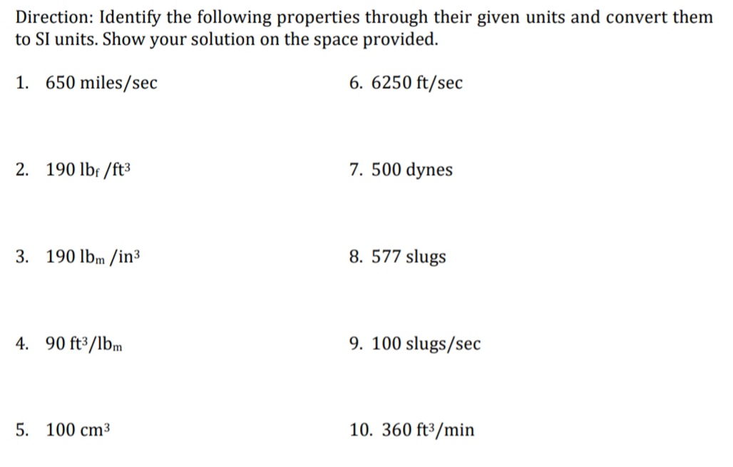 Direction: Identify the following properties through their given units and convert them
to SI units. Show your solution on the space provided.
1. 650 miles/sec
6. 6250 ft/sec
2. 190 lbf /ft³
7. 500 dynes
3. 190 lbm /in³
8. 577 slugs
4. 90 ft³/lbm
9. 100 slugs/sec
5. 100 cm³
10. 360 ft³/min
