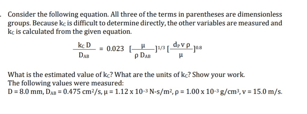 . Consider the following equation. All three of the terms in parentheses are dimensionless
groups. Because kç is difficult to determine directly, the other variables are measured and
kç is calculated from the given equation.
kc D
dp V P _jo8
= 0.023 [-
-]!/3 [-
p DAB
DAB
What is the estimated value of kc? What are the units of kc? Show
your
work.
The following values were measured:
D = 8.0 mm, DAB = 0.475 cm²/s, µ = 1.12 x 10-3 N-s/m², p = 1.00 x 10-3 g/cm³, v = 15.0 m/s.
