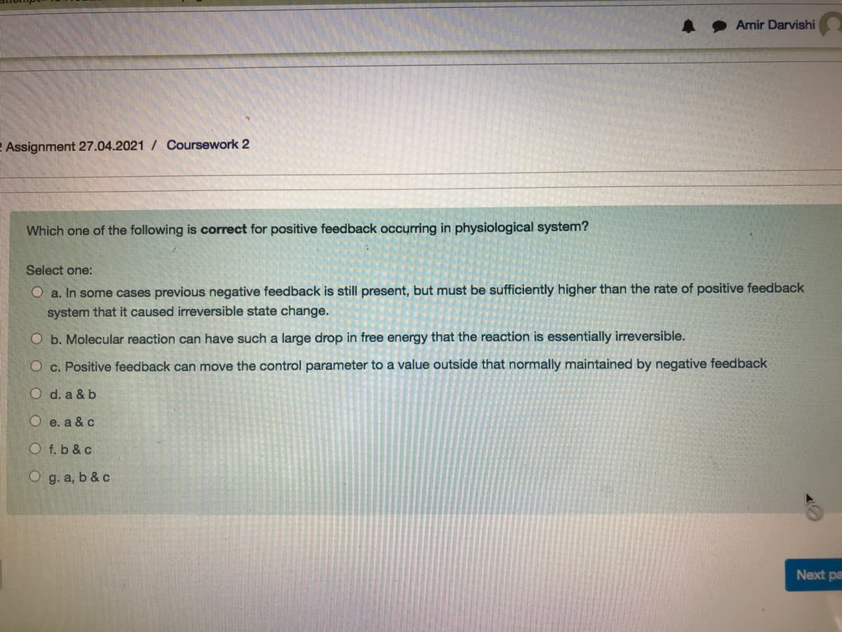 Amir Darvishi
2 Assignment 27.04.2021 / Coursework 2
Which one of the following is correct for positive feedback occurring in physiological system?
Select one:
O a. In some cases previous negative feedback is still present, but must be sufficiently higher than the rate of positive feedback
system that it caused irreversible state change.
O b. Molecular reaction can have such a large drop in free energy that the reaction is essentially irreversible.
O c. Positive feedback can move the control parameter to a value outside that normally maintained by negative feedback
O d. a & b
O e. a & c
O f. b & c
O g. a, b & c
Next pa
