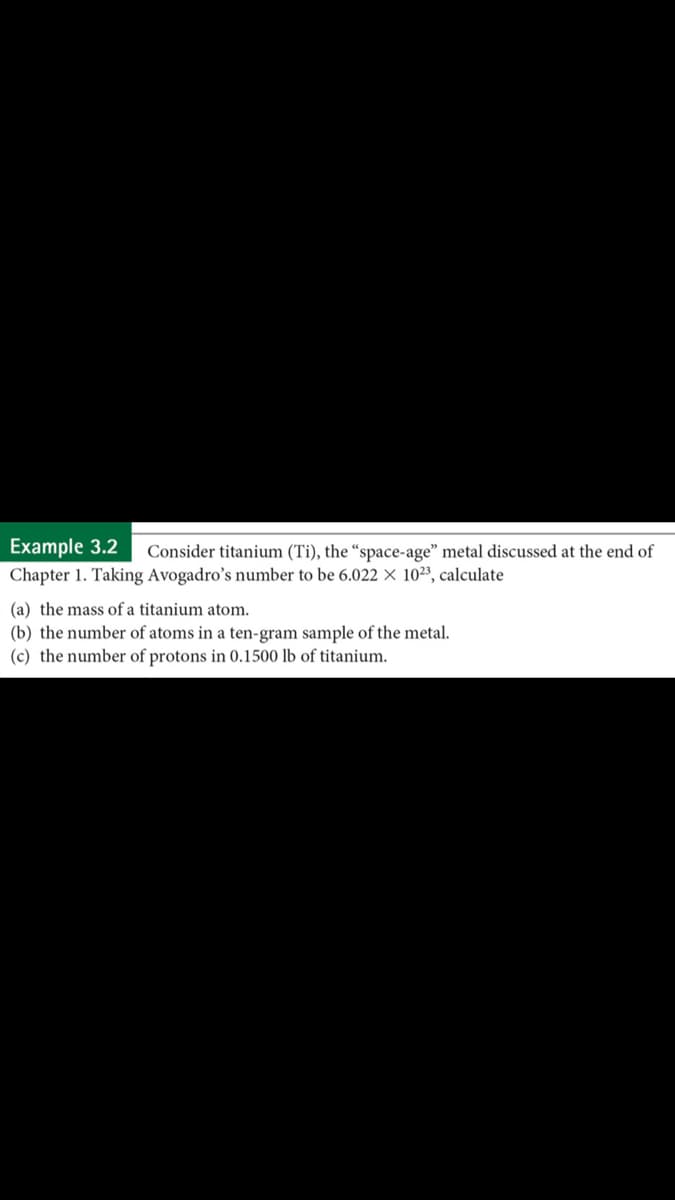 Example 3.2
Chapter 1. Taking Avogadro's number to be 6.022 × 10²3, calculate
Consider titanium (Ti), the “space-age" metal discussed at the end of
(a) the mass of a titanium atom.
(b) the number of atoms in a ten-gram sample of the metal.
(c) the number of protons in 0.1500 lb of titanium.
