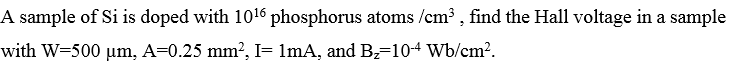 A sample of Si is doped with 1016 phosphorus atoms /cm3 , find the Hall voltage in a sample
with W=500 µm, A=0.25 mm?, I= lmA, and B2=104 Wb/cm?.
