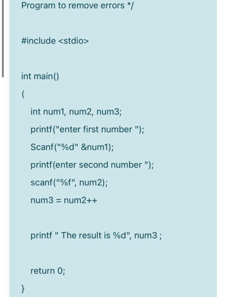 Program to remove errors */
#include <stdio>
int main()
int num1, num2, num3;
printf("enter first number ");
Scanf ("%d" &num1);
printf(enter second number ");
scanf("%f", num2);
num3 = num2++
printf " The result is %d", num3 ;
return 0;
}
