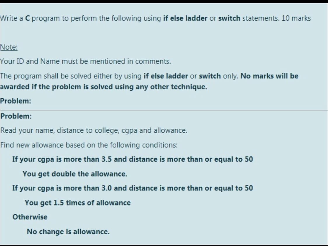 Write a C program to perform the following using if else ladder or switch statements. 10 marks
Note:
Your ID and Name must be mentioned in comments.
The program shall be solved either by using if else ladder or switch only. No marks will be
awarded if the problem is solved using any other technique.
Problem:
Problem:
Read your name, distance to college, cgpa and allowance.
Find new allowance based on the following conditions:
If your cgpa is more than 3.5 and distance is more than or equal to 50
You get double the allowance.
If your cgpa is more than 3.0 and distance is more than or equal to 50
You get 1.5 times of allowance
Otherwise
No change is allowance.
