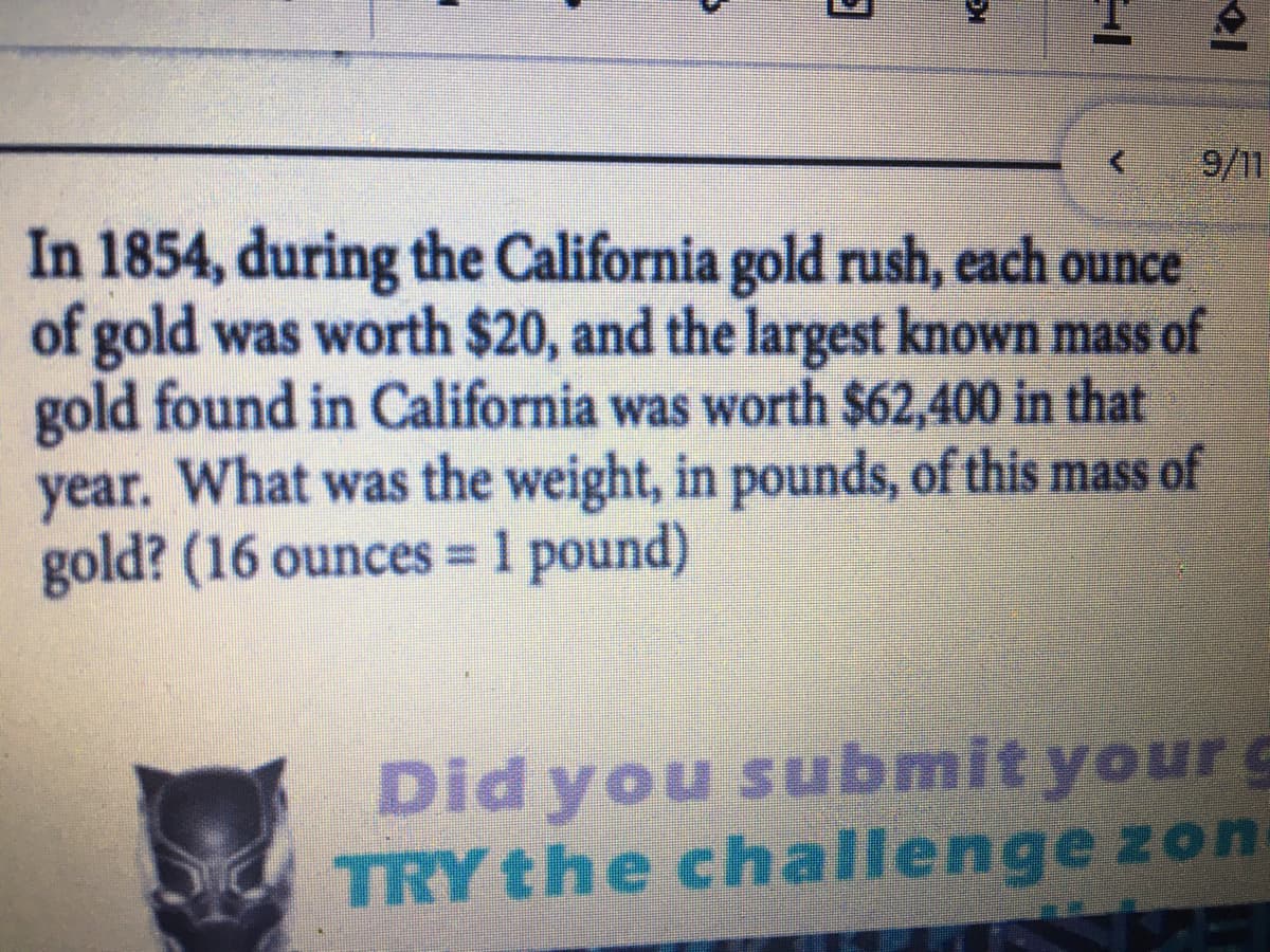 9/11
In 1854, during the California gold rush, each ounce
of gold was worth $20, and the largest known mass of
gold found in California was worth $62,400 in that
year. What was the weight, in pounds, of this mass of
gold? (16 ounces 1 pound)
%3D
Did you submit your g
TRY the challenge zon
