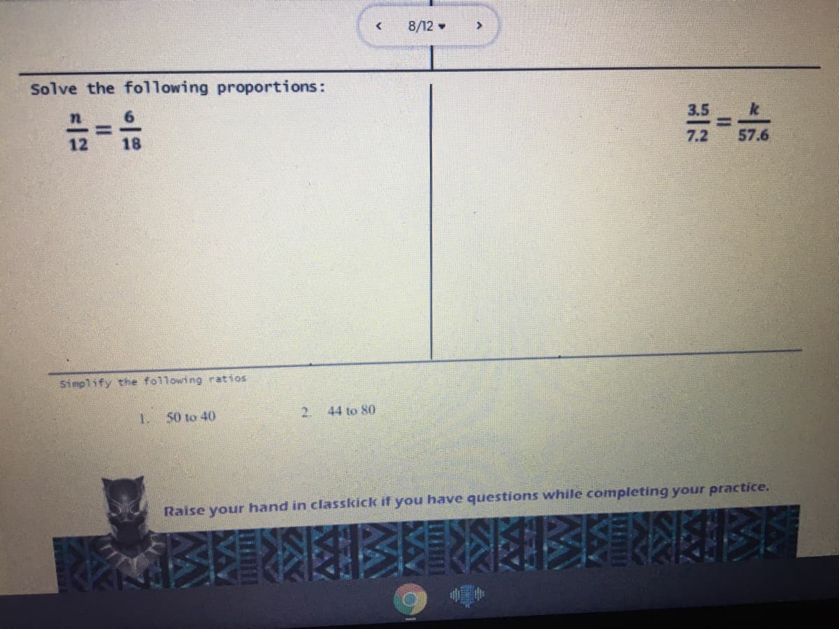 8/12 •
Solve the following proportions:
3.5
12
18
7.2
57.6
Simplify the following ratios
1.
50 to 40
2.
44 to 80
Raise your hand in classkick if you have questions while completing your practice.
