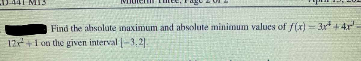 441 M13
Find the absolute maximum and absolute minimum values of f(x) = 3x +4x-
12+1 on the given interval [-3, 2].
