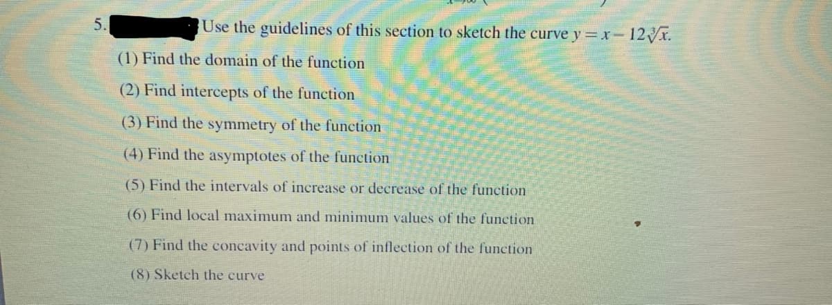 5.
Use the guidelines of this section to sketch the curve y = xr- 12Vr.
(1) Find the domain of the function
(2) Find intercepts of the function
(3) Find the symmetry of the function
(4) Find the asymptotes of the function
(5) Find the intervals of increase or decrease of the function
(6) Find local maximunm and minimum values of the function
(7) Find the concavity and points of inflection of the function
(8) Sketch the curve
