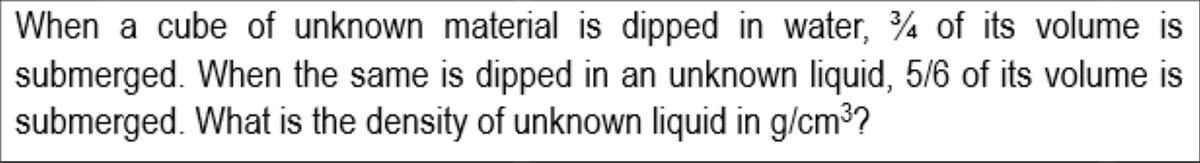 When a cube of unknown material is dipped in water, % of its volume is
submerged. When the same is dipped in an unknown liquid, 5/6 of its volume is
submerged. What is the density of unknown liquid in g/cm3?
