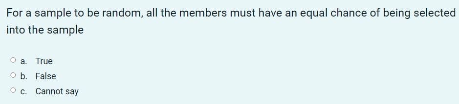 For a sample to be random, all the members must have an equal chance of being selected
into the sample
a. True
O b. False
O c. Cannot say
