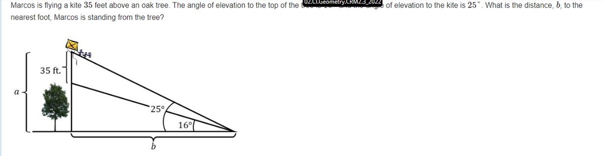 Marcos is flying a kite 35 feet above an oak tree. The angle of elevation to the top of the t Geometry.CRM2.3.2022 of elevation to the kite is 25°. What is the distance, b, to the
nearest foot, Marcos is standing from the tree?
35 ft.
a
25°
16°
