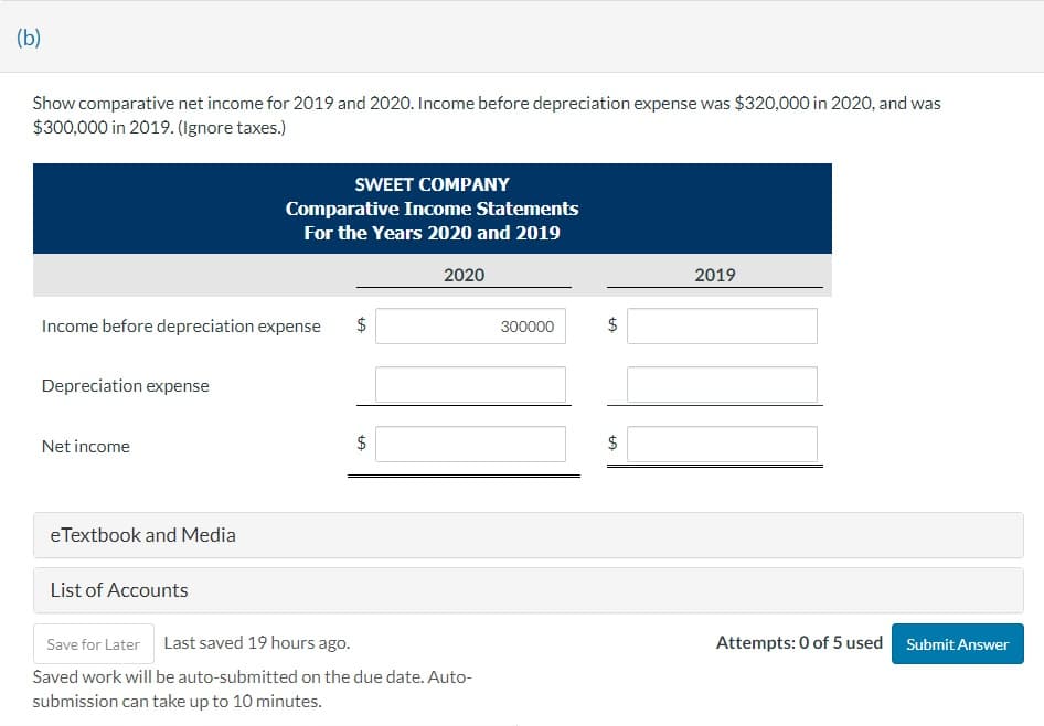 (b)
Show comparative net income for 2019 and 2020. Income before depreciation expense was $320,000 in 2020, and was
$300,000 in 2019. (Ignore taxes.)
Income before depreciation expense $
Depreciation expense
Net income
eTextbook and Media
SWEET COMPANY
Comparative Income Statements
For the Years 2020 and 2019
List of Accounts
LA
$
2020
Save for Later Last saved 19 hours ago.
Saved work will be auto-submitted on the due date. Auto-
submission can take up to 10 minutes.
300000
$
LA
$
2019
Attempts: 0 of 5 used Submit Answer