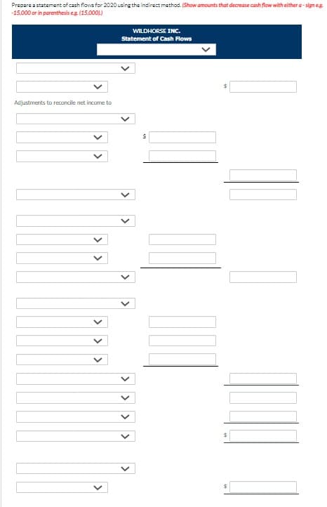 Prepare a statement of cash flows for 2020 using the indirect method. (Show amounts that decrease cash flow with either a-sign e.g.
-15,000 or in parenthesis e.g. (15,0001)
Adjustments to reconcile net income to
V
WILDHORSE INC.
Statement of Cash Flows
<
<
S
$