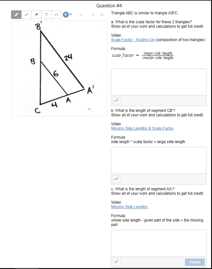 Question #4
т
Triangle ABC is similar to triangle A'B'C.
8'
a. What is the scale factor for these 2 triangles?
Show all of your work and calculations to get full credit.
Video:
Scale Factor - Scaling Up (composition of two triangles)
Formula:
larger side length
smaller side length
scale factor
B
24
16
'A'
4 A
b. What is the length of segment CB'?
Show all of your work and calculations to get full credit.
Video:
Missing Side Lengths & Scale Factor
Formula:
side length * scale factor = large side length
c. What is the length of segment AA'?
Show all of your work and calculations to get full credit.
Video:
Missing Side Lengths
Formula:
whole side length - given part of the side = the missing
part
Submit
