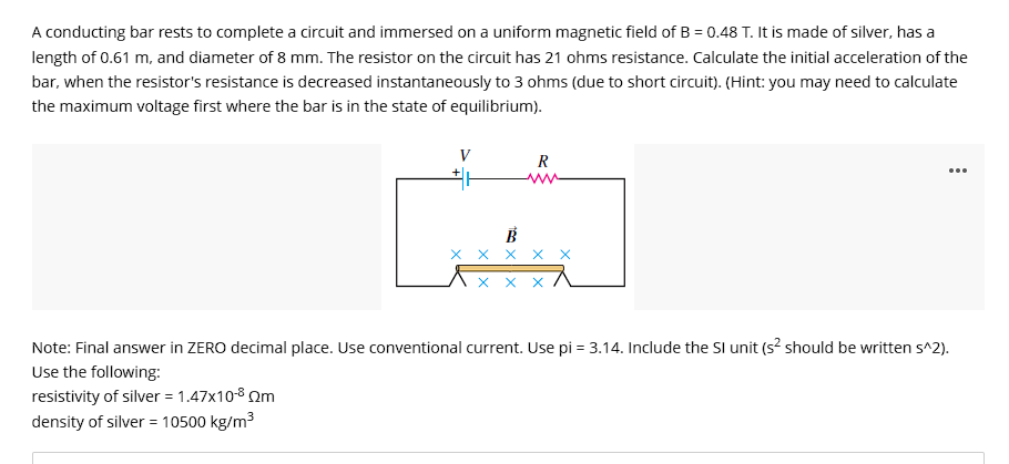 A conducting bar rests to complete a circuit and immersed on a uniform magnetic field of B = 0.48 T. It is made of silver, has a
length of 0.61 m, and diameter of 8 mm. The resistor on the circuit has 21 ohms resistance. Calculate the initial acceleration of the
bar, when the resistor's resistance is decreased instantaneously to 3 ohms (due to short circuit). (Hint: you may need to calculate
the maximum voltage first where the bar is in the state of equilibrium).
V
H
R
xx
...
Note: Final answer in ZERO decimal place. Use conventional current. Use pi = 3.14. Include the SI unit (s² should be written s^2).
Use the following:
resistivity of silver = 1.47x10-8 m
density of silver = 10500 kg/m³