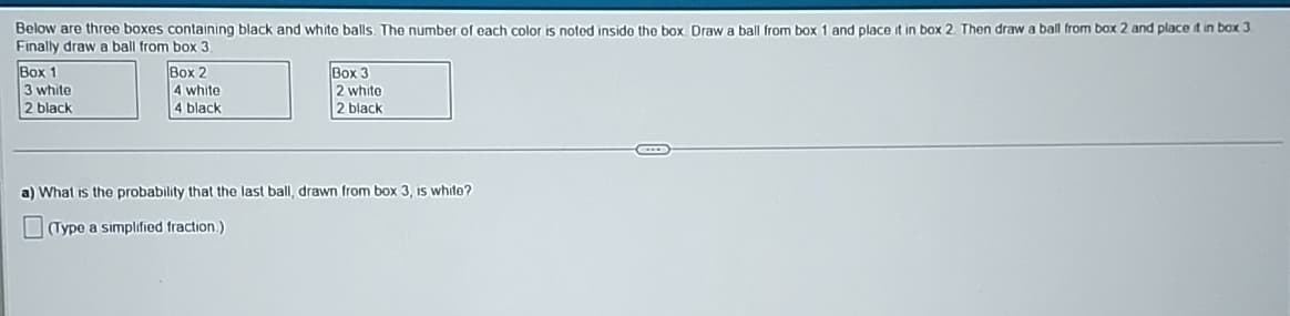 Below are three boxes containing black and white balls. The number of each color is noted inside the box. Draw a ball from box 1 and place it in box 2. Then draw a ball from box 2 and place it in box 3.
Finally draw a ball from box 3.
Box 1
3 white
2 black
Box 2
4 white
4 black
Box 3
2 white
2 black
a) What is the probability that the last ball, drawn from box 3, is white?
(Type a simplified fraction.)