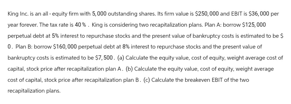 King Inc. is an all-equity firm with 5,000 outstanding shares. Its firm value is $250,000 and EBIT is $36,000 per
year forever. The tax rate is 40%. King is considering two recapitalization plans. Plan A: borrow $125,000
perpetual debt at 5% interest to repurchase stocks and the present value of bankruptcy costs is estimated to be $
0. Plan B: borrow $160,000 perpetual debt at 8% interest to repurchase stocks and the present value of
bankruptcy costs is estimated to be $7,500. (a) Calculate the equity value, cost of equity, weight average cost of
capital, stock price after recapitalization plan A. (b) Calculate the equity value, cost of equity, weight average
cost of capital, stock price after recapitalization plan B. (c) Calculate the breakeven EBIT of the two
recapitalization plans.