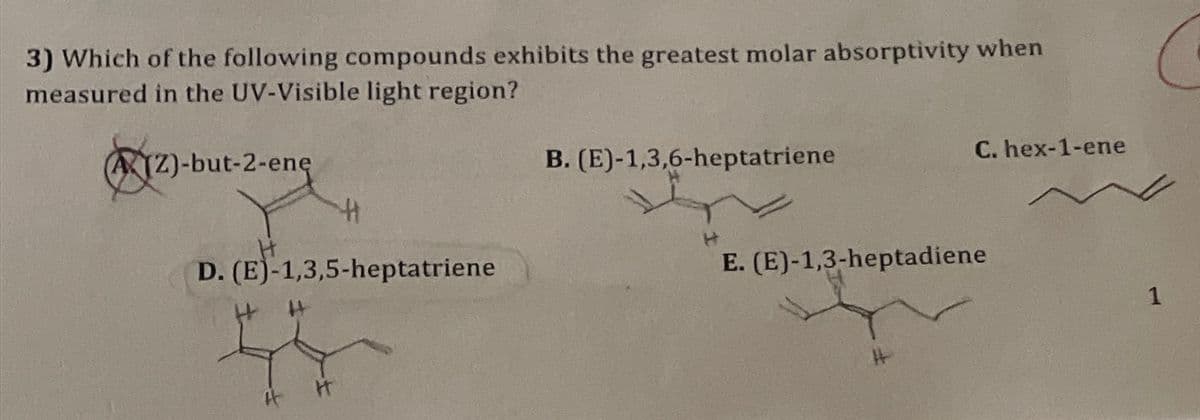 3) Which of the following compounds exhibits the greatest molar absorptivity when
measured in the UV-Visible light region?
A(Z)-but-2-enę
D. (E)-1,3,5-heptatriene
44
H
B. (E)-1,3,6-heptatriene
C. hex-1-ene
E. (E)-1,3-heptadiene