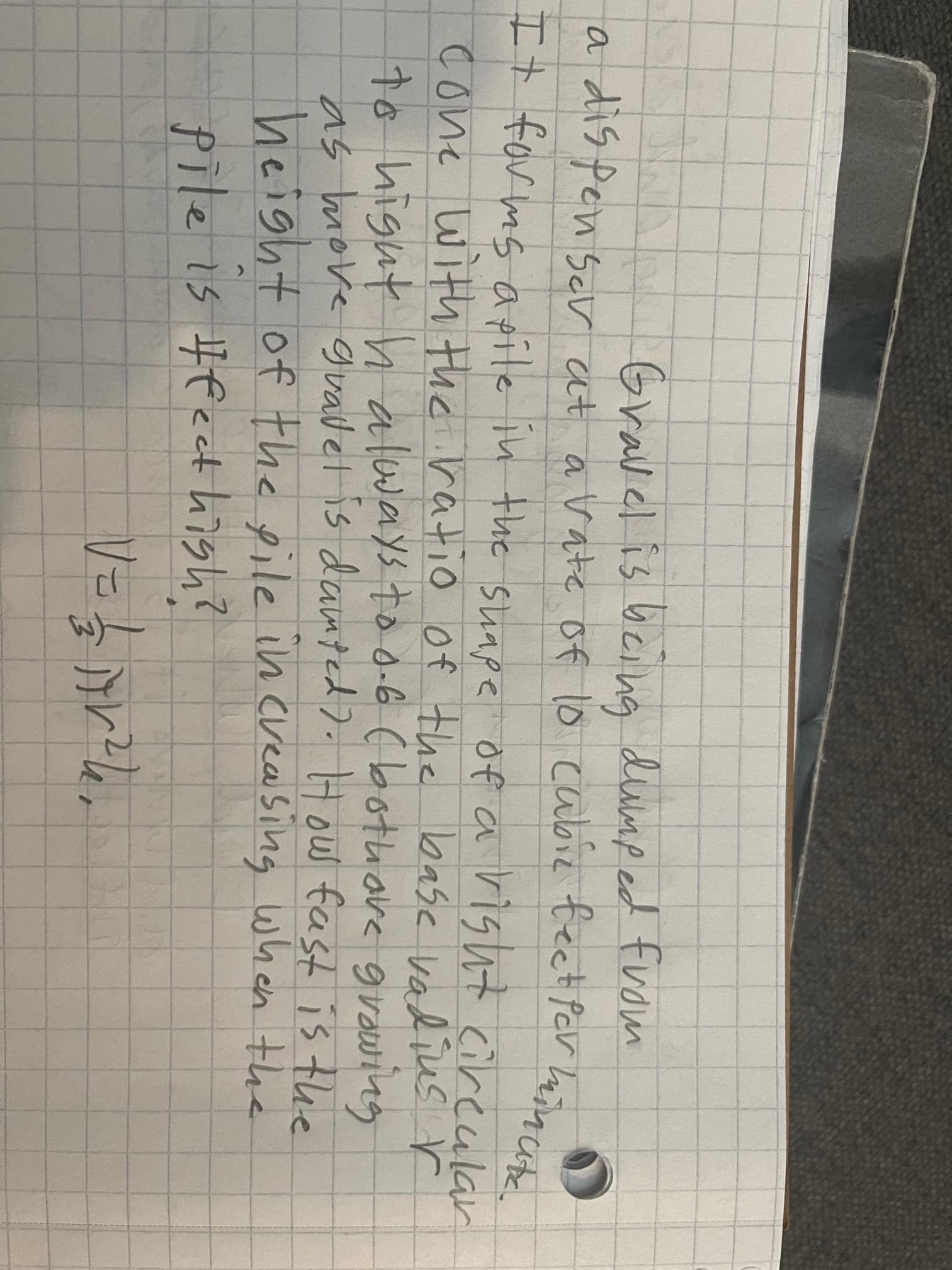 Gravel is being dump ed from
a dis pen sc at avate of lo cabie feet Pcr haincute.
It for ms apite in the suape of a risht cireular
cone with the ratio of the base vadius r
to higut h always too-6 (bothore grawing
as move gvailet is damted). Hous fas is the
height of the pile in creasing when the
pile is Heect high?
