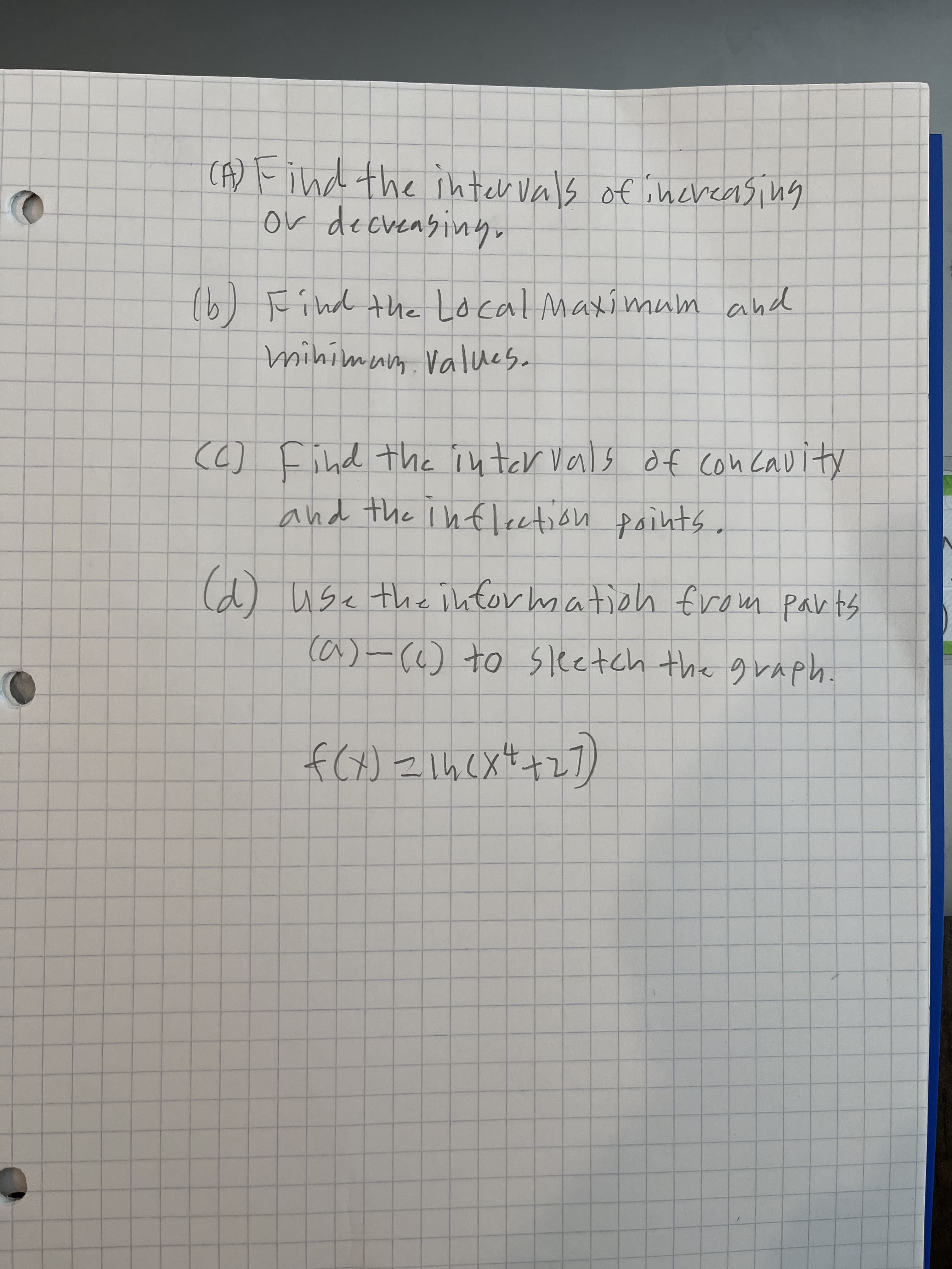 CA) Find the inter Vals of increasing
or decvensiny,
(b)
(6) Find the Local Maxi mum and
mihimum Values.
(6) Find the inter vals of con Cavity
and the infleetion paints.
(d) use the ihtor mation from parts
ca)-() to sketch the graph.
