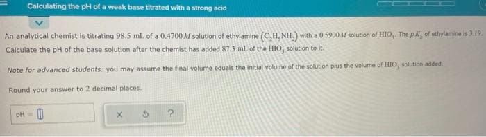 Calculating the pH of a weak base titrated with a strong acid
An analytical chemist is titrating 98.5 ml. of a 0.4700M solution of ethylamine (C,H, NH,) with a 0.5900 AM solution of HIO,. The pK, of ethylamine is 3.19.
Calculate the pH of the base solution after the chemist has added 87.3 ml of the HIO, solution to it.
Note for advanced students: you may assume the final volume equals the initial volume of the solution plus the volume of HIO, solution added.
Round your answer to 2 decimal places.
pH=
