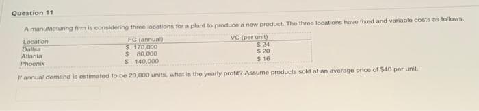 Question 11
A manufacturing firm is connidering three locations for a plant to produce a new product. The three locations have fixed and variable costs as follown:
VC (per unit)
$24
$ 20
$ 16
FC (annual)
$ 170,000
$ 80,000
$ 140,000
Location
Dalsa
Atianta
Phoenix
It annual demand is estimated to be 20,000 units, what is the yearly profit? Assume products sold at an average price of $40 per unit.
