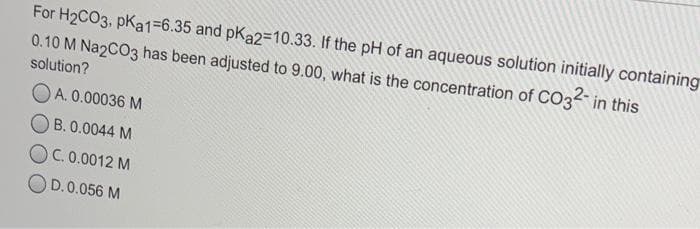 For H2CO3, pKa1=6.35 and pKa2=10.33. If the pH of an aqueous solution initially containing
0.10 M Na2CO3 has been adjusted to 9.00, what is the concentration of CO3 in this
solution?
OA. 0.00036 M
O B. 0.0044 M
OC. 0.0012 M
OD.0.056 M
