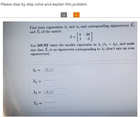 Please step by step solve and explain this problem
Find both eigenvalues A₁ and A₂ and corresponding eigenvectors X₁
and X₂ of the matrix
A₁ =
You MUST enter the smaller eigenvalue as A₁ (A₁ < A₂), and make
sure that X₁ is an eigenvector corresponding to A₁ (don't mix up your
eigenvectors).
X₁ =
=
3
A₂ =
X₂ =
6-20
4-[1-3].
A