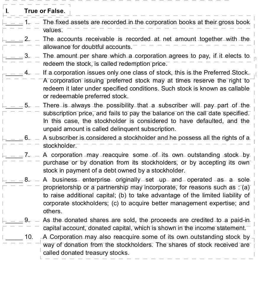 True or False.
1.
The fixed assets are recorded in the corporation books at their gross book
values.
2.
3.
4.
5.
6.
7.
8.
9.
10.
The accounts receivable is recorded at net amount together with the
allowance for doubtful accounts.
The amount per share which a corporation agrees to pay, if it elects to
redeem the stock, is called redemption price.
If a corporation issues only one class of stock, this is the Preferred Stock.
A corporation issuing preferred stock may at times reserve the right to
redeem it later under specified conditions. Such stock is known as callable
or redeemable preferred stock.
There is always the possibility that a subscriber will pay part of the
subscription price, and fails to pay the balance on the call date specified.
In this case, the stockholder is considered to have defaulted, and the
unpaid amount is called delinquent subscription.
A subscriber is considered a stockholder and he possess all the rights of a
stockholder.
A corporation may reacquire some of its own outstanding stock by
purchase or by donation from its stockholders, or by accepting its own
stock in payment of a debt owned by a stockholder.
A business enterprise originally set up and operated as a sole
proprietorship or a partnership may incorporate, for reasons such as: (a)
to raise additional capital; (b) to take advantage of the limited liability of
corporate stockholders; (c) to acquire better management expertise; and
others.
As the donated shares are sold, the proceeds are credited to a paid-in
capital account, donated capital, which is shown in the income statement.
A Corporation may also reacquire some of its own outstanding stock by
way of donation from the stockholders. The shares of stock received are
called donated treasury stocks.