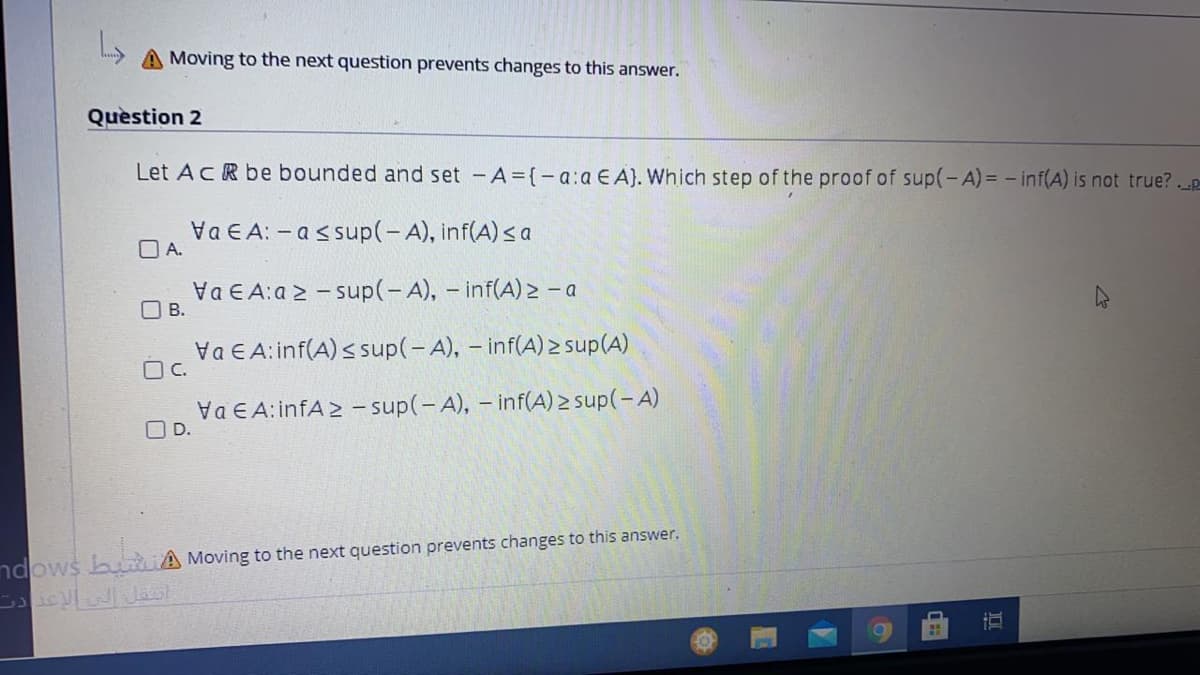 A Moving to the next question prevents changes to this answer.
Question 2
Let AcR be bounded and set -A (- a:a E A). Which step of the proof of sup(-A) = - inf(A) is not true?.p
Va E A: - assup(-A), inf(A) sa
O A.
Va E A:a 2 - sup(-A), - inf(A) > - a
O B.
Va E A:inf(A) s sup(-A), - inf(A) sup(A)
OC.
Va E A:infA2 - sup(-A), - inf(A) 2 sup(-A)
O D.
ndows buaiA Moving to the next question prevents changes to this answer.
