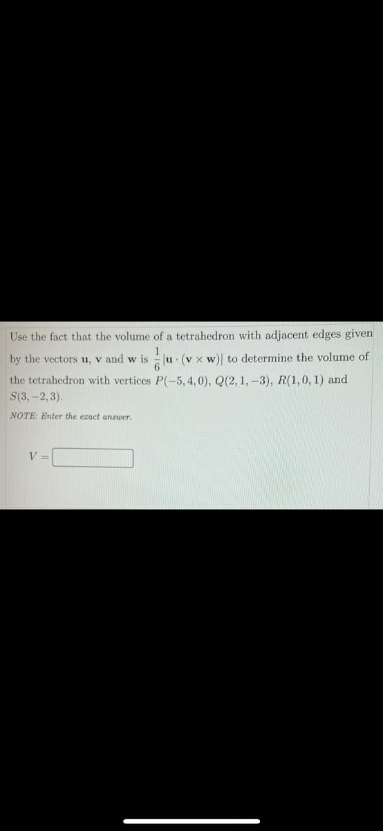 Use the fact that the volume of a tetrahedron with adjacent edges given
1
Eu. (v x w)| to determine the volume of
by the vectors u, v and w is
the tetrahedron with vertices P(-5,4,0), Q(2, 1, -3), R(1,0, 1) and
S(3, -2, 3).
NOTE: Enter the eract answer.
V =
