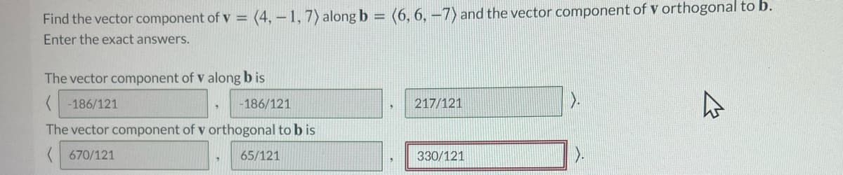 Find the vector component of v = (4, – 1, 7) along b = (6, 6, –7) and the vector component of v orthogonal to b.
Enter the exact answers.
The vector component of v along b is
-186/121
-186/121
217/121
The vector component of v orthogonal to b is
( 670/121
65/121
330/121
