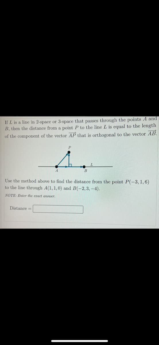 If L is a line in 2-space or 3-space that passes through the points A and
B, then the distance from a point P to the line L is equal to the length
of the component of the vector AP that is orthogonal to the vector AB.
Use the method above to find the distance from the point P(-3, 1,6)
to the line through A(1, 1,0) and B(-2,3,-4).
NOTE: Enter the eract answer.
Distance =
