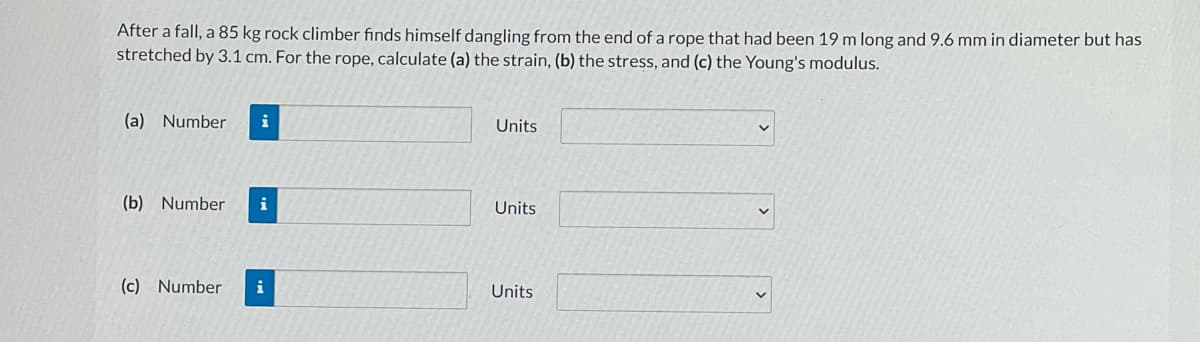 After a fall, a 85 kg rock climber finds himself dangling from the end of a rope that had been 19 m long and 9.6 mm in diameter but has
stretched by 3.1 cm. For the rope, calculate (a) the strain, (b) the stress, and (c) the Young's modulus.
(a) Number
Units
(b) Number
i
Units
(c) Number
i
Units
