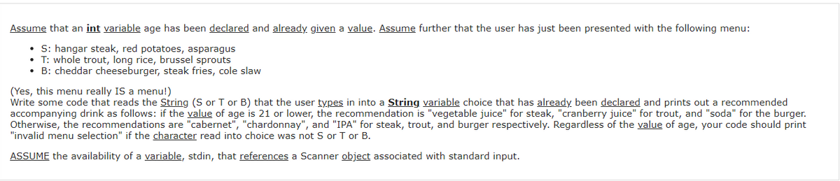 Assume that an int variable age has been declared and already given a value. Assume further that the user has just been presented with the following menu:
• S: hangar steak, red potatoes, asparagus
T: whole trout, long rice, brussel sprouts
• B: cheddar cheeseburger, steak fries, cole slaw
(Yes, this menu really IS a menu!)
Write some code that reads the String (S or T or B) that the user types in into a String variable choice that has already been declared and prints out a recommended
accompanying drink as follows: if the value of age is 21 or lower, the recommendation is "vegetable juice" for steak, "cranberry juice" for trout, and "soda" for the burger.
Otherwise, the recommendations are "cabernet", "chardonnay", and "IPA" for steak, trout, and burger respectively. Regardless of the value of age, your code should print
"invalid menu selection" if the character read into choice was not S or T or B.
ASSUME the availability of a variable, stdin, that references a Scanner object associated with standard input.
