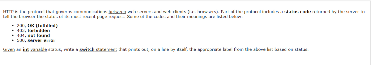 HTTP is the protocol that governs communications between web servers and web clients (i.e. browsers). Part of the protocol includes a status code returned by the server to
tell the browser the status of its most recent page request. Some of the codes and their meanings are listed below:
• 200, OK (fulfilled)
• 403, forbidden
• 404, not found
• 500, server error
Given an int variable status, write a switch statement that prints out, on a line by itself, the appropriate label from the above list based on status.
