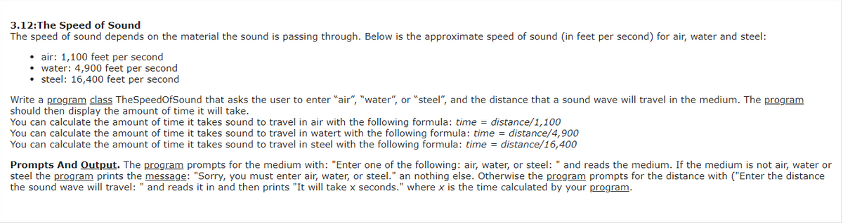 3.12:The Speed of Sound
The speed of sound depends on the material the sound is passing through. Below is the approximate speed of sound (in feet per second) for air, water and steel:
• air: 1,100 feet per second
• water: 4,900 feet per second
• steel: 16,400 feet per second
Write a program class TheSpeedOfSound that asks the user to enter "air", "water", or "steel", and the distance that a sound wave will travel in the medium. The program
should then display the amount of time it will take.
You can calculate the amount of time it takes sound to travel in air with the following formula: time = distance/1,100
You can calculate the amount of time it takes sound to travel in watert with the following formula: time = distance/4,900
You can calculate the amount of time it takes sound to travel in steel with the following formula: time = distance/16,400
Prompts And Output. The program prompts for the medium with: "Enter one of the following: air, water, or steel: " and reads the medium. If the medium is not air, water or
steel the program prints the message: "Sorry, you must enter air, water, or steel." an nothing else. Otherwise the program prompts for the distance with ("Enter the distance
the sound wave will travel: " and reads it in and then prints "It will take x seconds." where x is the time calculated by your program.
