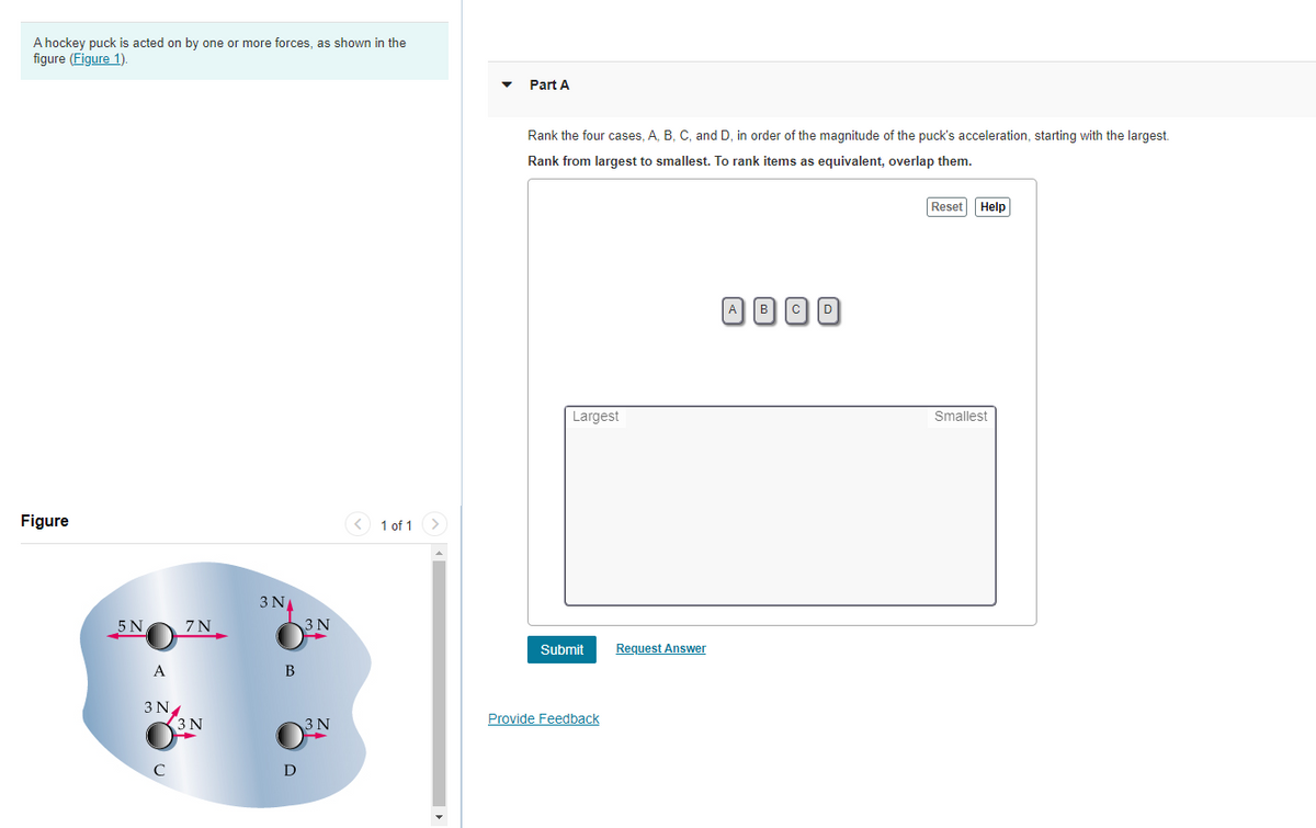 A hockey puck is acted on by one or more forces, as shown in the
figure (Figure 1).
Part A
Rank the four cases, A, B, C, and D, in order of the magnitude of the puck's acceleration, starting with the largest.
Rank from largest to smallest. To rank items as equivalent, overlap them.
Reset Help
A DOD
Largest
Smallest
Figure
< 1 of 1 >
3 N
5 N
7 N
3 N
Submit
Request Answer
A
B
3 N
(3N
Provide Feedback
3 N
D
